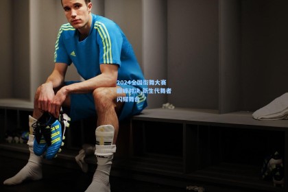 2024全国街舞大赛巅峰对决 新生代舞者闪耀舞台