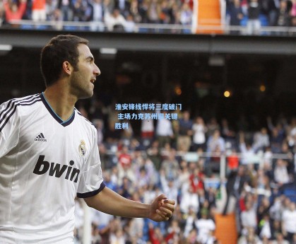 淮安锋线悍将三度破门 主场力克苏州迎关键胜利